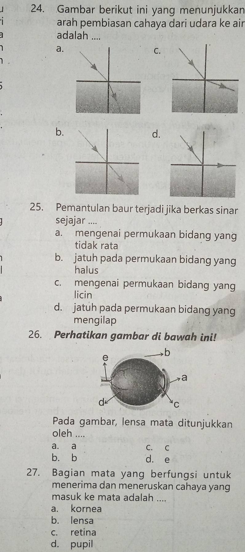 Gambar berikut ini yang menunjukkan
arah pembiasan cahaya dari udara ke air
adalah ....
a.
C.
b.
d.
25. Pemantulan baur terjadi jika berkas sinar
sejajar ....
a. mengenai permukaan bidang yang
tidak rata
b. jatuh pada permukaan bidang yang
halus
c. mengenai permukaan bidang yang
licin
d. jatuh pada permukaan bidang yang
mengilap
26. Perhatikan gambar di bawah ini!
Pada gambar, lensa mata ditunjukkan
oleh ....
a. a C. C
b. b d. e
27. Bagian mata yang berfungsi untuk
menerima dan meneruskan cahaya yang
masuk ke mata adalah ....
a. kornea
b. lensa
c. retina
d. pupil