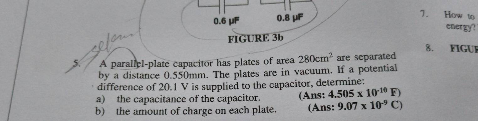 0.6 μF 0.8 μF
7. How to
energy?
FIGURE 3b
8. FIGUF
5. A parallel-plate capacitor has plates of area 280cm^2 are separated
by a distance 0.550mm. The plates are in vacuum. If a potential
difference of 20.1 V is supplied to the capacitor, determine:
a) the capacitance of the capacitor. (Ans: 4.505* 10^(-10)F)
b) the amount of charge on each plate. (Ans: 9.07* 10^(-9)C)