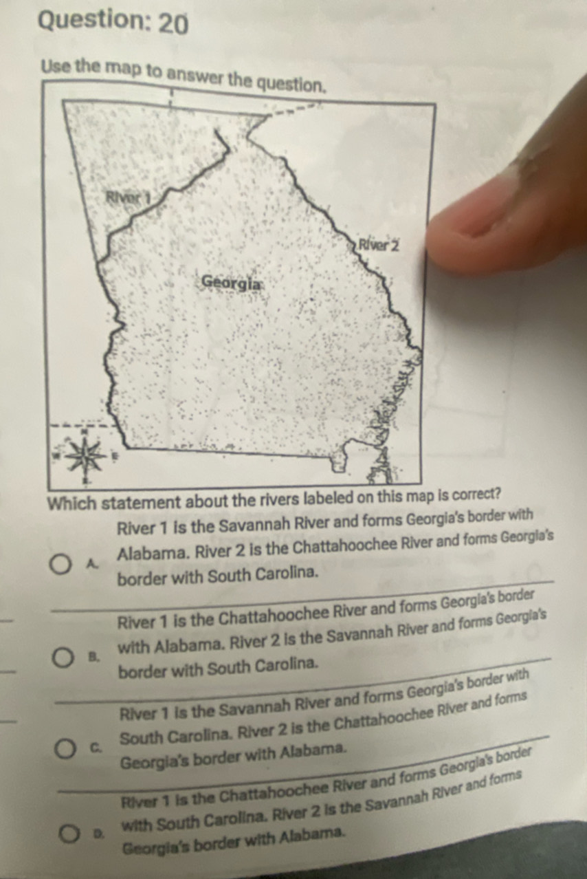 Use the map
Which statement about s correct?
River 1 is the Savannah River and forms Georgia's border with
A. Alabama. River 2 is the Chattahoochee River and forms Georgia's
border with South Carolina.
River 1 is the Chattahoochee River and forms Georgia's border
B. with Alabama. River 2 is the Savannah River and forms Georgia's
border with South Carolina.
River 1 is the Savannah River and forms Georgia's border with
C. South Carolina. River 2 is the Chattahoochee River and forms
Georgia's border with Alabama.
River 1 is the Chattahoochee River and forms Georgia's border
with South Carolina. River 2 is the Savannah River and forms
Georgia's border with Alabama.