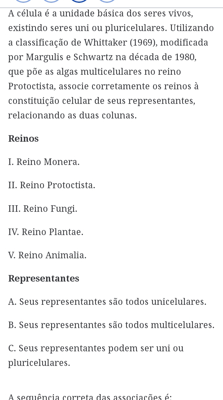 A célula é a unidade básica dos seres vivos,
existindo seres uni ou pluricelulares. Utilizando
a classificação de Whittaker (1969), modificada
por Margulis e Schwartz na década de 1980,
que põe as algas multicelulares no reino
Protoctista, associe corretamente os reinos à
constituição celular de seus representantes,
relacionando as duas colunas.
Reinos
I. Reino Monera.
II. Reino Protoctista.
III. Reino Fungi.
IV. Reino Plantae.
V. Reino Animalia.
Representantes
A. Seus representantes são todos unicelulares.
B. Seus representantes são todos multicelulares.
C. Seus representantes podem ser uni ou
pluricelulares.
A sequência correta das associações é: