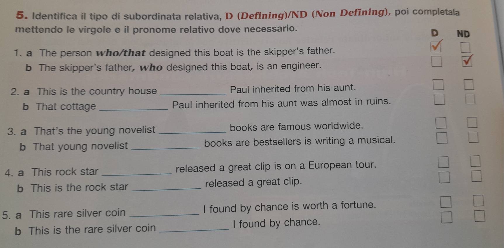 Identifica il tipo di subordinata relativa, D (Defining)/ND (Non Defining), poi completala 
mettendo le virgole e il pronome relativo dove necessario. 
D ND 
1. a The person who/that designed this boat is the skipper's father. 
b The skipper's father, who designed this boat, is an engineer. 
2. a This is the country house _Paul inherited from his aunt. 
b That cottage _Paul inherited from his aunt was almost in ruins. 
3. a That's the young novelist _books are famous worldwide. 
b That young novelist _books are bestsellers is writing a musical. 
4. a This rock star _released a great clip is on a European tour. 
b This is the rock star _released a great clip. 
5. a This rare silver coin _I found by chance is worth a fortune. 
b This is the rare silver coin _I found by chance.