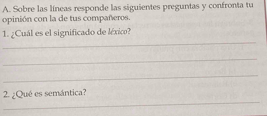 Sobre las líneas responde las siguientes preguntas y confronta tu 
opinión con la de tus compañeros. 
_ 
1. ¿Cuál es el significado de léxico? 
_ 
_ 
_ 
2. ¿Qué es semántica?