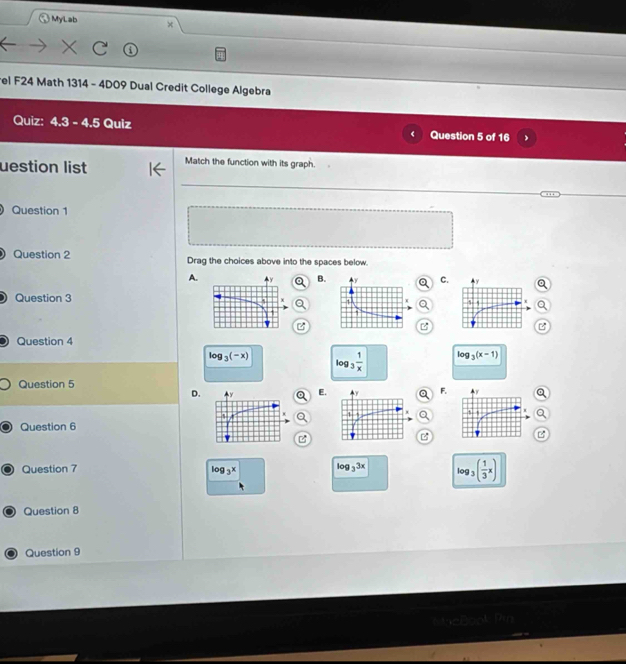 MyLab
el F24 Math 1314 - 4D09 Dual Credit College Algebra
Quiz: 4.3-4.5 Quiz Question 5 of 16
uestion list Match the function with its graph.
Question 1
Question 2 Drag the choices above into the spaces below.
A.
B.
C.
Question 3

Question 4
log _3(-x) log _3 1/x  log _3(x-1)
Question 5
D.
E.
F.
Question 6
Question 7 log _3x log _33x log _3( 1/3 x)
Question 8
Question 9
Tin