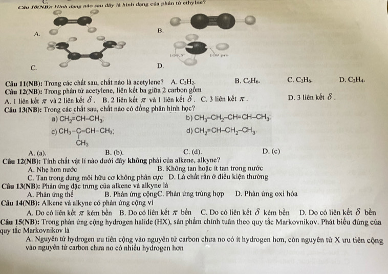 Câu 10(NB): Hình dạng nào sau đây là hình dạng của phân tử ethylne?
A.
B.
C.
D.
Câu 11(NB): Trong các chất sau, chất nào là acetylene? A. C_2H_2. B. C₆H₆. C. C_2H_6. D. C_2H_4.
Câu 12(NB): Trong phân tử acetylene, liên kết ba giữa 2 carbon gồm
A. 1 liên kết π và 2 liên kết δ. B. 2 liên kết π và 1 liên kết δ. C. 3 liên kết π. D. 3 liên kết δ.
Câu 13(NB): Trong các chất sau, chất nào có đồng phân hình học?
a) CH_2=CH-CH_3; b ) CH_3-CH_2-CH=CH-CH_3;
c) CH_3-C=CH-CH_3; d ) CH_2=CH-CH_2-CH_3.
CH_3
A. (a). B. (b). C. (d). D. (c)
Câu 12(NB): Tính chất vật lí nào dưới đây không phải của alkene, alkyne?
A. Nhẹ hơn nước  B. Không tan hoặc ít tan trong nước
C. Tan trong dung môi hữu cơ không phân cực D. Là chất rắn ở điều kiện thường
Câu 13(NB): Phản ứng đặc trưng của alkene và alkyne là
A. Phản ứng thế B. Phản ứng cộngC. Phản ứng trùng hợp D. Phản ứng oxi hóa
Câu 14(NB): Alkene và alkyne có phản ứng cộng vì
A. Do có liên kết π kém bền B. Do có liên kết π bền C. Do có liên kết δ kém bền D. Do có liên kết δ bền
Câu 15(NB): Trong phản ứng cộng hydrogen halide (HX), sản phẩm chính tuân theo quy tắc Markovnikov. Phát biểu đúng của
quy tắc Markovnikov là
A. Nguyên tử hydrogen ưu tiên cộng vào nguyên tử carbon chưa no có ít hydrogen hơn, còn nguyên tử X ưu tiên cộng
vào nguyên tử carbon chưa no có nhiều hydrogen hơn