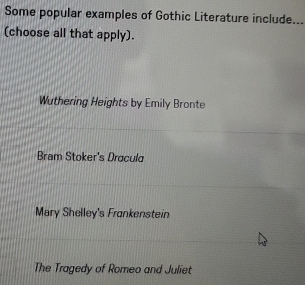 Some popular examples of Gothic Literature include._
(choose all that apply).
Wuthering Heights by Emily Bronte
Brem Stoker's Dracula
Mary Shelley's Frankenstein
The Tragedy of Romeo and Juliet