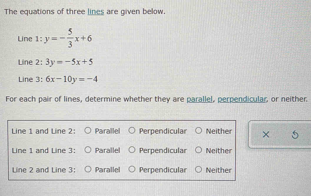 The equations of three lines are given below.
Line 1:y=- 5/3 x+6
Line 2:3y=-5x+5
Line 3:6x-10y=-4
For each pair of lines, determine whether they are parallel, perpendicular, or neither.
Line 1 and Line 2 : Parallel Perpendicular Neither
Line 1 and Line 3 : Parallel Perpendicular Neither
Line 2 and Line 3 : Parallel Perpendicular Neither