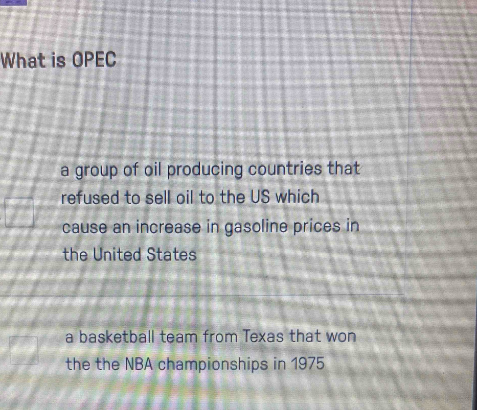 What is OPEC
a group of oil producing countries that
refused to sell oil to the US which
cause an increase in gasoline prices in
the United States
a basketball team from Texas that won
the the NBA championships in 1975