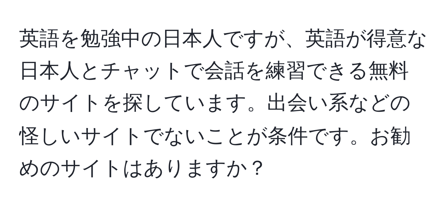 英語を勉強中の日本人ですが、英語が得意な日本人とチャットで会話を練習できる無料のサイトを探しています。出会い系などの怪しいサイトでないことが条件です。お勧めのサイトはありますか？