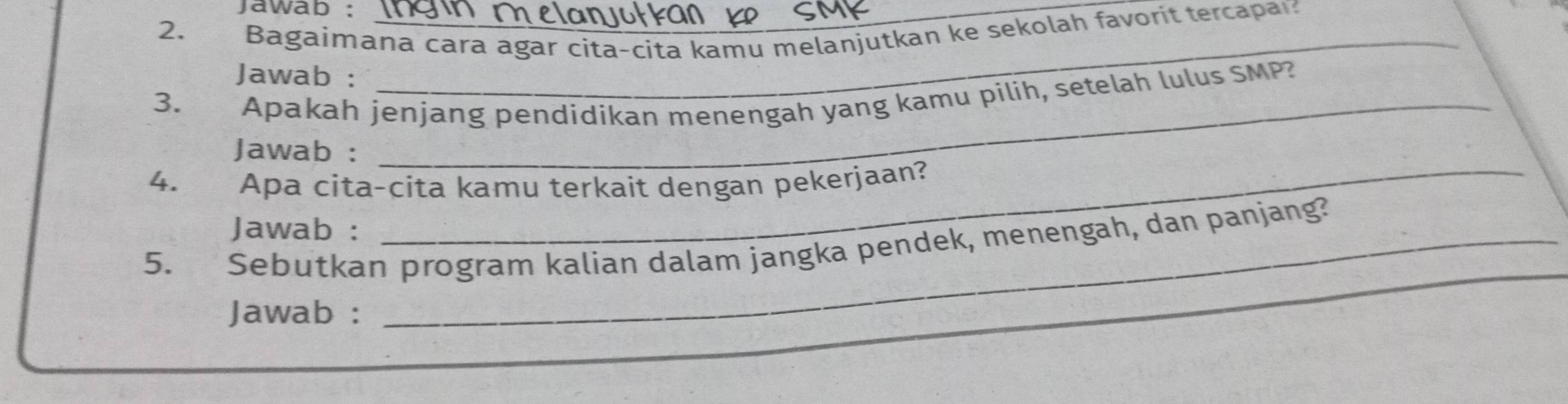 jawab : 
2. Bagaimana cara agar cita-cita kamu melanjutkan ke sekolah favorit tercapa? 
Jawab : 
3. Apakah jenjang pendidikan menengah yang kamu pilih, setelah lulus SMP? 
Jawab : 
4. Apa cita-cita kamu terkait dengan pekerjaan? 
Jawab : 
_ 
5. Sebutkan program kalian dalam jangka pendek, menengah, dan panjang? 
Jawab :