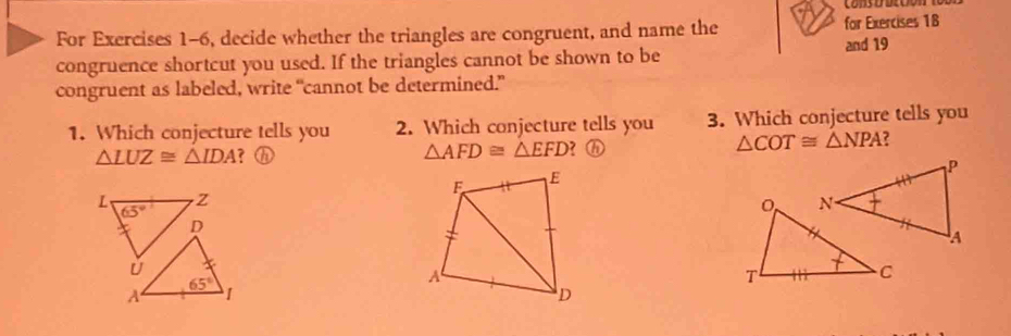 cons o bcoon
For Exercises 1-6, decide whether the triangles are congruent, and name the for Exercises 18
congruence shortcut you used. If the triangles cannot be shown to be and 19
congruent as labeled, write “cannot be determined.”
1. Which conjecture tells you 2. Which conjecture tells you 3. Which conjecture tells you
△ LUZ≌ △ IDA ? ⓗ △ AFD≌ △ EFD ? ⓗ △ COT≌ △ NPA ?
L 65°
Z
D
ǔ
65°
A 1