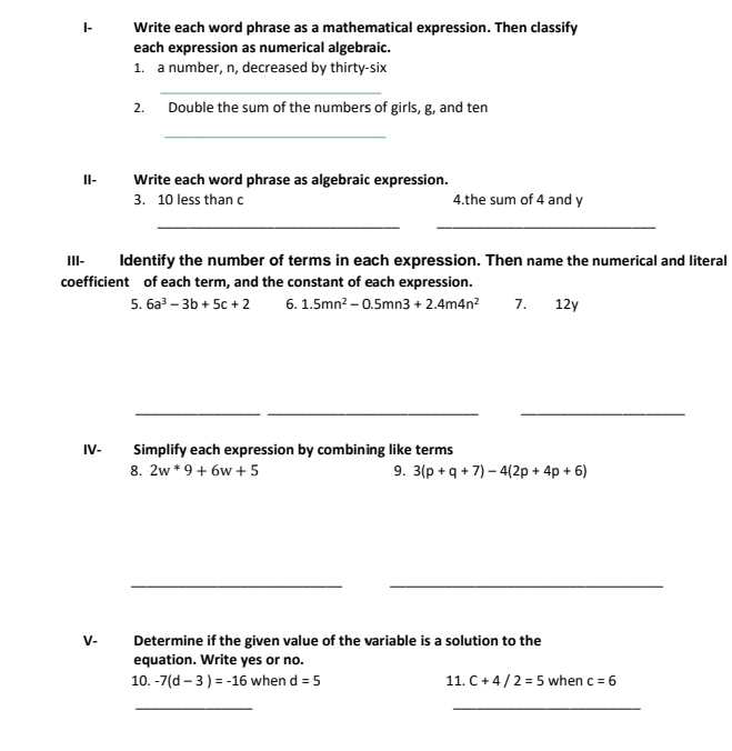 I- Write each word phrase as a mathematical expression. Then classify 
each expression as numerical algebraic. 
1. a number, n, decreased by thirty-six 
_ 
2. Double the sum of the numbers of girls, g, and ten 
_ 
II- Write each word phrase as algebraic expression. 
3. 10 less than c 4.the sum of 4 and y
__ 
III- Identify the number of terms in each expression. Then name the numerical and literal 
coefficient of each term, and the constant of each expression. 
5. 6a^3-3b+5c+2 6. 1.5mn^2-0.5mn3+2.4m4n^2 7. 12y
__ 
_ 
IV- Simplify each expression by combining like terms 
8. 2w^*9+6w+5 9. 3(p+q+7)-4(2p+4p+6)
_ 
_ 
V. Determine if the given value of the variable is a solution to the 
equation. Write yes or no. 
10. -7(d-3)=-16 when d=5 11. C+4/2=5 when c=6
_ 
_