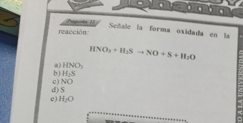 a
Pregunta 18
Señale la forma oxidada en la
reacción:
HNO_3+H_2Sto NO+S+H_2O
a) HNO_3
b) H_2S
c) NO
d) S
e) H_2O