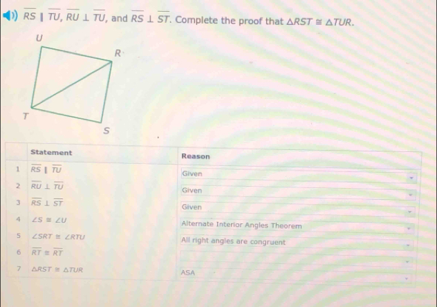 overline RS|overline TU, overline RU⊥ overline TU , and overline RS⊥ overline ST. Complete the proof that △ RST≌ △ TUR. 
Statement Reason 
1 overline RSbeginvmatrix endvmatrix overline TU
Given 
2 overline RU⊥ overline TU Given 
3 overline RS⊥ overline ST Given 
4 ∠ S≌ ∠ U Alternate Interior Angles Theorem 
5 ∠ SRT≌ RTU All right angles are congruent 
6 overline RT≌ overline RT
7 △ RST≌ △ TUR ASA