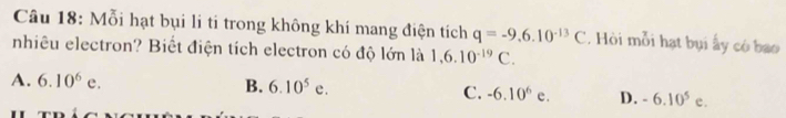 Mỗi hạt bụi li ti trong không khí mang điện tích q=-9.6.10^(-13)C. Hòi mỗi hạt bụi ấy có bao
nhiêu electron? Biết điện tích electron có độ lớn là 1,6.10^(-19)C.
A. 6.10^6e. B. 6.10^5e. C. -6.10^6e. D. -6.10^5 C