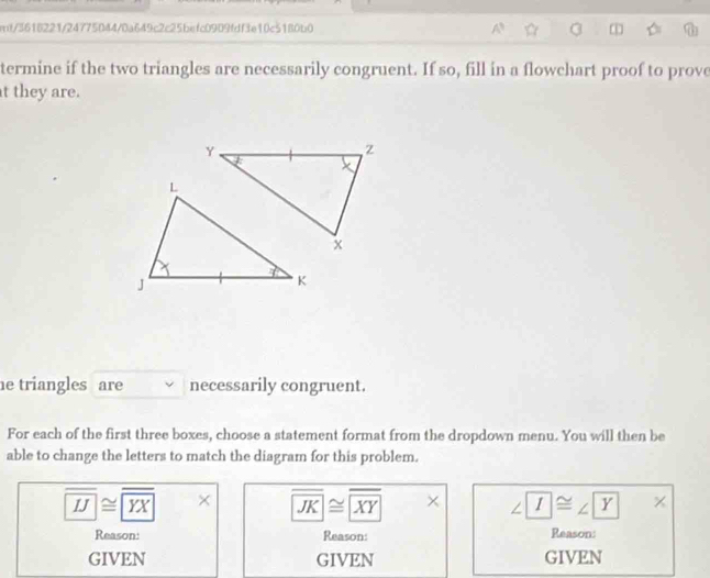 mt/3618221/24775044/0a649c2c25befc0909fdf3e10c5180b0
termine if the two triangles are necessarily congruent. If so, fill in a flowchart proof to prove
t they are.
e triangles are necessarily congruent.
For each of the first three boxes, choose a statement format from the dropdown menu. You will then be
able to change the letters to match the diagram for this problem.
overline IJ≌ overline YX × overline JK≌ overline XY * ∠ I≌ ∠ Y*
Reason: Reason: Reason:
GIVEN GIVEN GIVEN