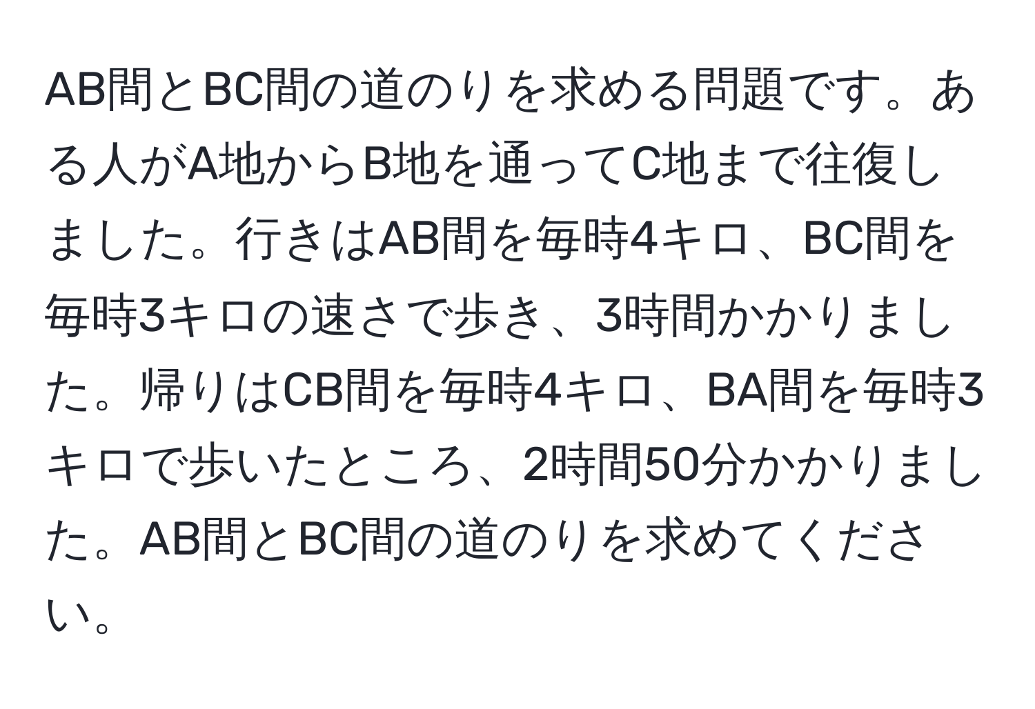 AB間とBC間の道のりを求める問題です。ある人がA地からB地を通ってC地まで往復しました。行きはAB間を毎時4キロ、BC間を毎時3キロの速さで歩き、3時間かかりました。帰りはCB間を毎時4キロ、BA間を毎時3キロで歩いたところ、2時間50分かかりました。AB間とBC間の道のりを求めてください。