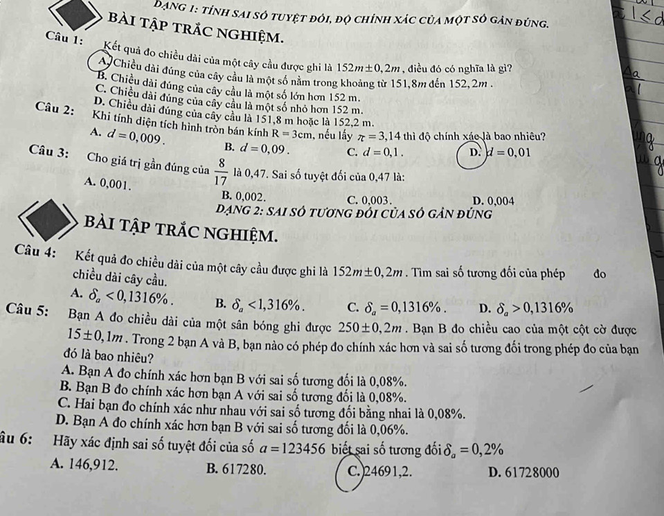 Dạng 1: tỉnh sai sở tuyệt đỏi, độ chỉnh xác của một sở gản đúng.
bài tập trắC nghiệm.
Câu 1: Kết quả đo chiều dài của một cây cầu được ghi là 152m± 0,2m , điều đó có nghĩa là gì?
A Chiều dài đúng của cây cầu là một số nằm trong khoảng từ 151,8m đến 152, 2m .
B. Chiều dài đúng của cây cầu là một số lớn hơn 152 m.
C. Chiều dài đúng của cây câu là một số nhỏ hơn 152 m.
D. Chiều dài đúng của cây câu là 151,8 m hoặc là 152,2 m.
Câu 2: Khi tính diện tích hình tròn bán kính R=3cm 1, nếu lấy π =3,14th đì độ chính xáo là bao nhiêu?
A. d=0,009. B. d=0,09. C. d=0,1. D. d=0,01
Câu 3: Cho giá trị gần đúng của  8/17  là 0,47. Sai số tuyệt đối của 0,47 là:
A. 0,001.
B. 0,002. C. 0.003. D. 0,004
đạng 2: sAi số tương đỏi của số gản đúng
bÀI tậP tRắC NGHIệm.
Câu 4: :Kết quả đo chiều dài của một cây cầu được ghi là 152m± 0,2m. Tìm sai số tương đối của phép  đo
chiều dài cây cầu.
A. delta _a<0,1316% . B. delta _a<1,316% . C. delta _a=0,1316% . D. delta _a>0,1316%
Câu 5:  Bạn A đo chiều dài của một sân bóng ghi được 250± 0,2m. Bạn B đo chiều cao của một cột cờ được
15± 0,1m. Trong 2 bạn A và B, bạn nào có phép đo chính xác hơn và sai số tương đối trong phép đo của bạn
đó là bao nhiêu?
A. Bạn A đo chính xác hơn bạn B với sai số tương đối là 0,08%.
B. Bạn B đo chính xác hơn bạn A với sai số tương đối là 0,08%.
C. Hai bạn đo chính xác như nhau với sai số tương đối bằng nhai là 0,08%.
D. Bạn A đo chính xác hơn bạn B với sai số tương đối là 0,06%.
âu 6: Hãy xác định sai số tuyệt đối của số a=123456 biết sai số tương đối delta _a=0,2%
A. 146,912. B. 617280. C.)24691,2. D. 61728000