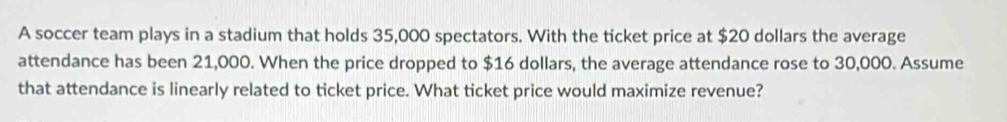 A soccer team plays in a stadium that holds 35,000 spectators. With the ticket price at $20 dollars the average 
attendance has been 21,000. When the price dropped to $16 dollars, the average attendance rose to 30,000. Assume 
that attendance is linearly related to ticket price. What ticket price would maximize revenue?