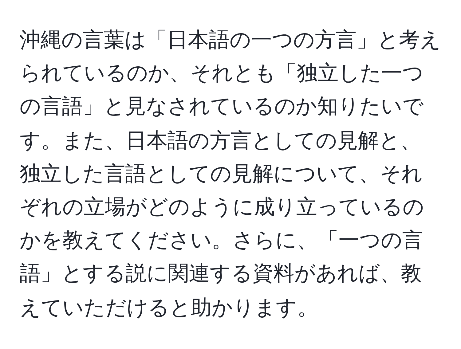 沖縄の言葉は「日本語の一つの方言」と考えられているのか、それとも「独立した一つの言語」と見なされているのか知りたいです。また、日本語の方言としての見解と、独立した言語としての見解について、それぞれの立場がどのように成り立っているのかを教えてください。さらに、「一つの言語」とする説に関連する資料があれば、教えていただけると助かります。