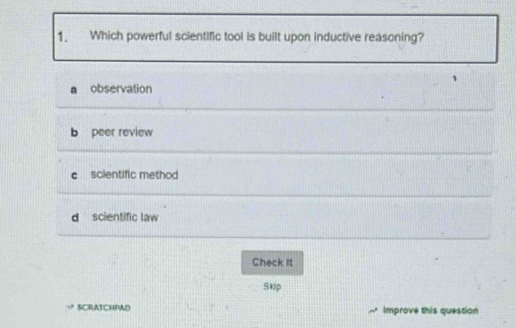 Which powerful scientific tool is built upon inductive reasoning?
observation
peer review
scientific method
scientific law
Check it
Skip
SCRATCHPAD Improve this question