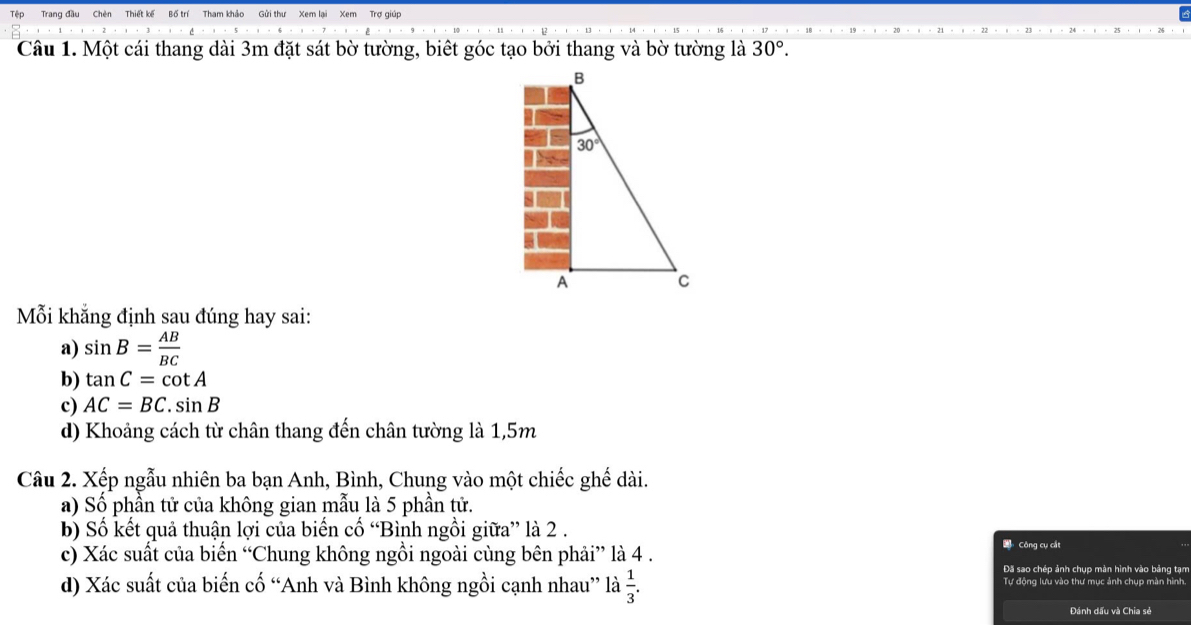 Tệp Trang đầu Trợ giúp
Câu 1. Một cái thang dài 3m đặt sát bờ tường, biết góc tạo bởi thang và bờ tường là 30°.
Mỗi khẳng định sau đúng hay sai:
a) sin B= AB/BC 
b) tan C=cot A
c) AC=BC.sin B
d) Khoảng cách từ chân thang đến chân tường là 1,5m
Câu 2. Xếp ngẫu nhiên ba bạn Anh, Bình, Chung vào một chiếc ghế dài.
a) Số phần tử của không gian mẫu là 5 phần tử.
b) Số kết quả thuận lợi của biến cố “Bình ngồi giữa” là 2 . * Công cụ cắt
c) Xác suất của biển “Chung không ngồi ngoài cùng bên phải” là 4 .
Đã sao chép ảnh chụp màn hình vào bảng tạm
d) Xác suất của biến cố “Anh và Bình không ngồi cạnh nhau” là  1/3 . Tự động lưu vào thư mục ảnh chụp màn hình.
Đánh dấu và Chia sẻ