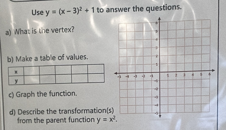 Use y=(x-3)^2+1 to answer the questions.
a) What is the vertex?
b) Make a table of values.
c) Graph the function.
d) Describe the transformation(
from the parent function y=x^2.