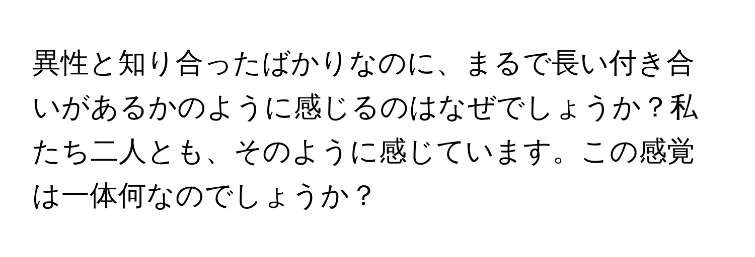 異性と知り合ったばかりなのに、まるで長い付き合いがあるかのように感じるのはなぜでしょうか？私たち二人とも、そのように感じています。この感覚は一体何なのでしょうか？