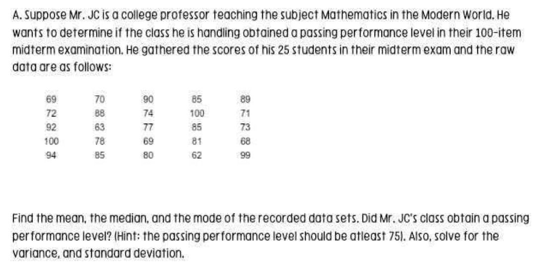 Suppose Mr. JC is a college professor teaching the subject Mathematics in the Modern World. He 
wants to determine if the class he is handling obtained a passing performance level in their 100 -item 
midterm examination. He gathered the scores of his 25 students in their midterm exam and the raw 
data are as follows:
69 70 90 85 89
72 8B 74 100 71
92 63 77 85 73
100 78 69 81 68
94 85 80 62 99
Find the mean, the median, and the mode of the recorded data sets. Did Mr. JC's class obtain a passing 
performance level? (Hint: the passing performance level should be atleast 75). Also, solve for the 
variance, and standard deviation.