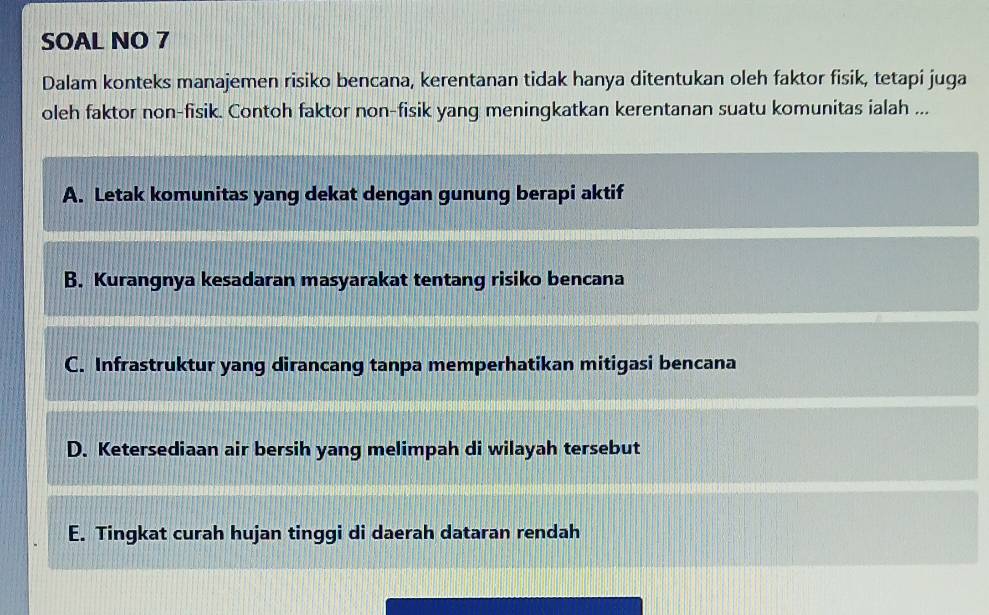 SOAL NO 7
Dalam konteks manajemen risiko bencana, kerentanan tidak hanya ditentukan oleh faktor fisik, tetapi juga
oleh faktor non-fisik. Contoh faktor non-fisik yang meningkatkan kerentanan suatu komunitas ialah ...
A. Letak komunitas yang dekat dengan gunung berapi aktif
B. Kurangnya kesadaran masyarakat tentang risiko bencana
C. Infrastruktur yang dirancang tanpa memperhatikan mitigasi bencana
D. Ketersediaan air bersih yang melimpah di wilayah tersebut
E. Tingkat curah hujan tinggi di daerah dataran rendah