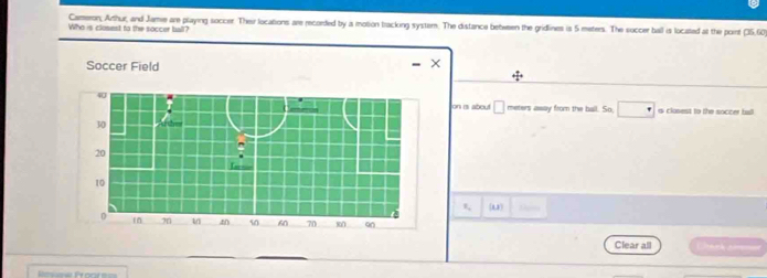 Cameron; Arthur, and Jame are playing soccer. Ther locations are recorded by a motion tracking system. The distance between the gridlines is 5 meters. The soccer ball is located at the point 25r
Who is closest to the soccer ball? 
Soccer Field
+ 1/4 
on is about □ meters away from the ball. So, is clasest to the soccer ball
x_2 (11) 
Clear all nch cm