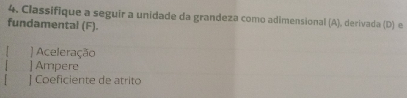 Classifique a seguir a unidade da grandeza como adimensional (A), derivada (D) e 
fundamental (F). 
] Aceleração 
] Ampere 
] Coeficiente de atrito