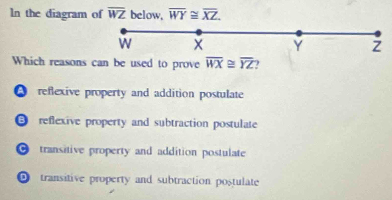 In the diagram of overline WZ below, overline WY≌ overline XZ.
W
Y
Which reasons can be used to prove overline WX≌ overline YZ )
A reflexive property and addition postulate
reflexive property and subtraction postulate
transitive property and addition postulate
transitive property and subtraction postulate