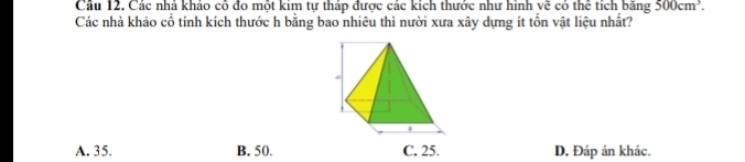 Câu 12, Các nhà khảo cô đo một kim tự tháp được các kích thước như hình về có thể tích băng 500cm^3. 
Các nhà khảo cổ tính kích thước h bằng bao nhiêu thì nười xưa xây dựng ít tổn vật liệu nhất?
A. 35. B. 50. D. Đáp án khác.