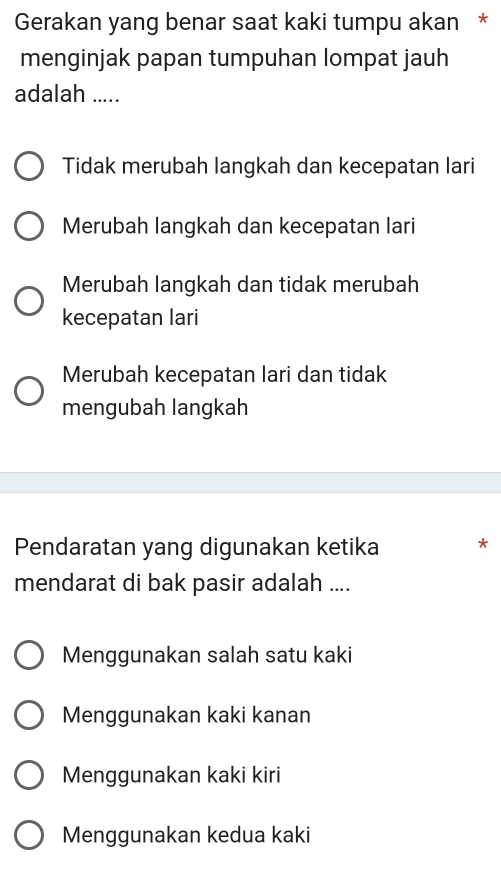 Gerakan yang benar saat kaki tumpu akan *
menginjak papan tumpuhan lompat jauh
adalah .....
Tidak merubah langkah dan kecepatan lari
Merubah langkah dan kecepatan lari
Merubah langkah dan tidak merubah
kecepatan lari
Merubah kecepatan lari dan tidak
mengubah langkah
Pendaratan yang digunakan ketika *
mendarat di bak pasir adalah ....
Menggunakan salah satu kaki
Menggunakan kaki kanan
Menggunakan kaki kiri
Menggunakan kedua kaki