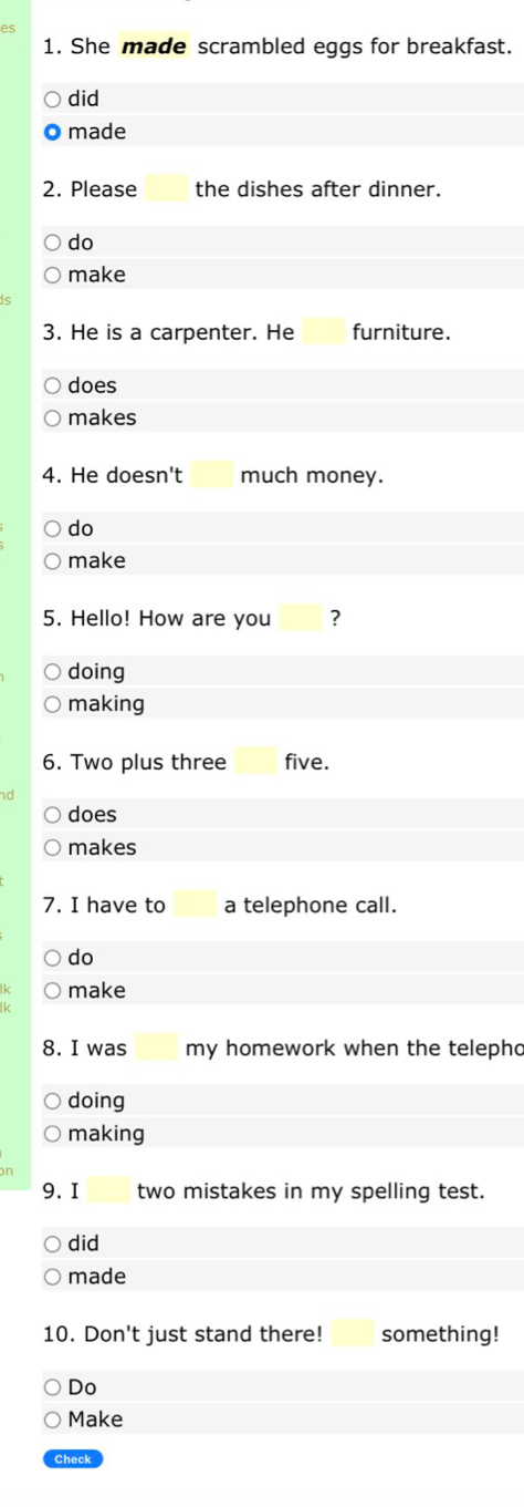 She made scrambled eggs for breakfast. 
did 
made 
2. Please the dishes after dinner. 
do 
make 
3. He is a carpenter. He furniture. 
does 
makes 
4. He doesn't much money. 
do 
make 
5. Hello! How are you ? 
doing 
making 
6. Two plus three five. 
does 
makes 
7. I have to a telephone call. 
do 
make 
Ik 
8. I was my homework when the telepho 
doing 
making 
9.I two mistakes in my spelling test. 
did 
made 
10. Don't just stand there! something! 
Do 
Make 
Check