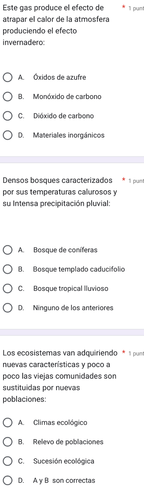 Este gas produce el efecto de 1 punt
atrapar el calor de la atmosfera
produciendo el efecto
invernadero:
A. Óxidos de azufre
B. Monóxido de carbono
C. Dióxido de carbono
D. Materiales inorgánicos
Densos bosques caracterizados 1 punt
por sus temperaturas calurosos y
su Intensa precipitación pluvial:
A. Bosque de coníferas
B. Bosque templado caducifolio
C. Bosque tropical Iluvioso
D. Ninguno de los anteriores
Los ecosistemas van adquiriendo * 1 punt
nuevas características y poco a
poco las viejas comunidades son
sustituidas por nuevas
poblaciones:
A. Climas ecológico
B. Relevo de poblaciones
C. Sucesión ecológica
D. A y B son correctas