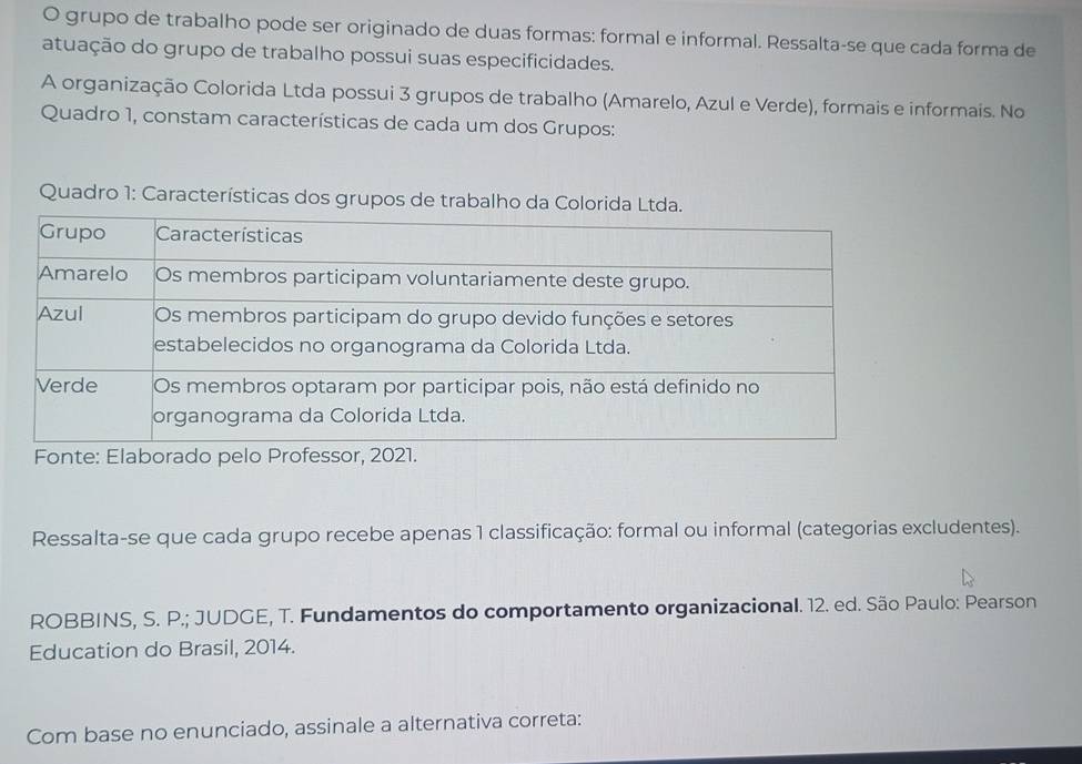 grupo de trabalho pode ser originado de duas formas: formal e informal. Ressalta-se que cada forma de 
atuação do grupo de trabalho possui suas especificidades. 
A organização Colorida Ltda possui 3 grupos de trabalho (Amarelo, Azul e Verde), formais e informais. No 
Quadro 1, constam características de cada um dos Grupos: 
Quadro 1: Características dos grupos de trabalho da Colorida Lt. 
Ressalta-se que cada grupo recebe apenas 1 classificação: formal ou informal (categorias excludentes). 
ROBBINS, S. P.; JUDGE, T. Fundamentos do comportamento organizacional. 12. ed. São Paulo: Pearson 
Education do Brasil, 2014. 
Com base no enunciado, assinale a alternativa correta: