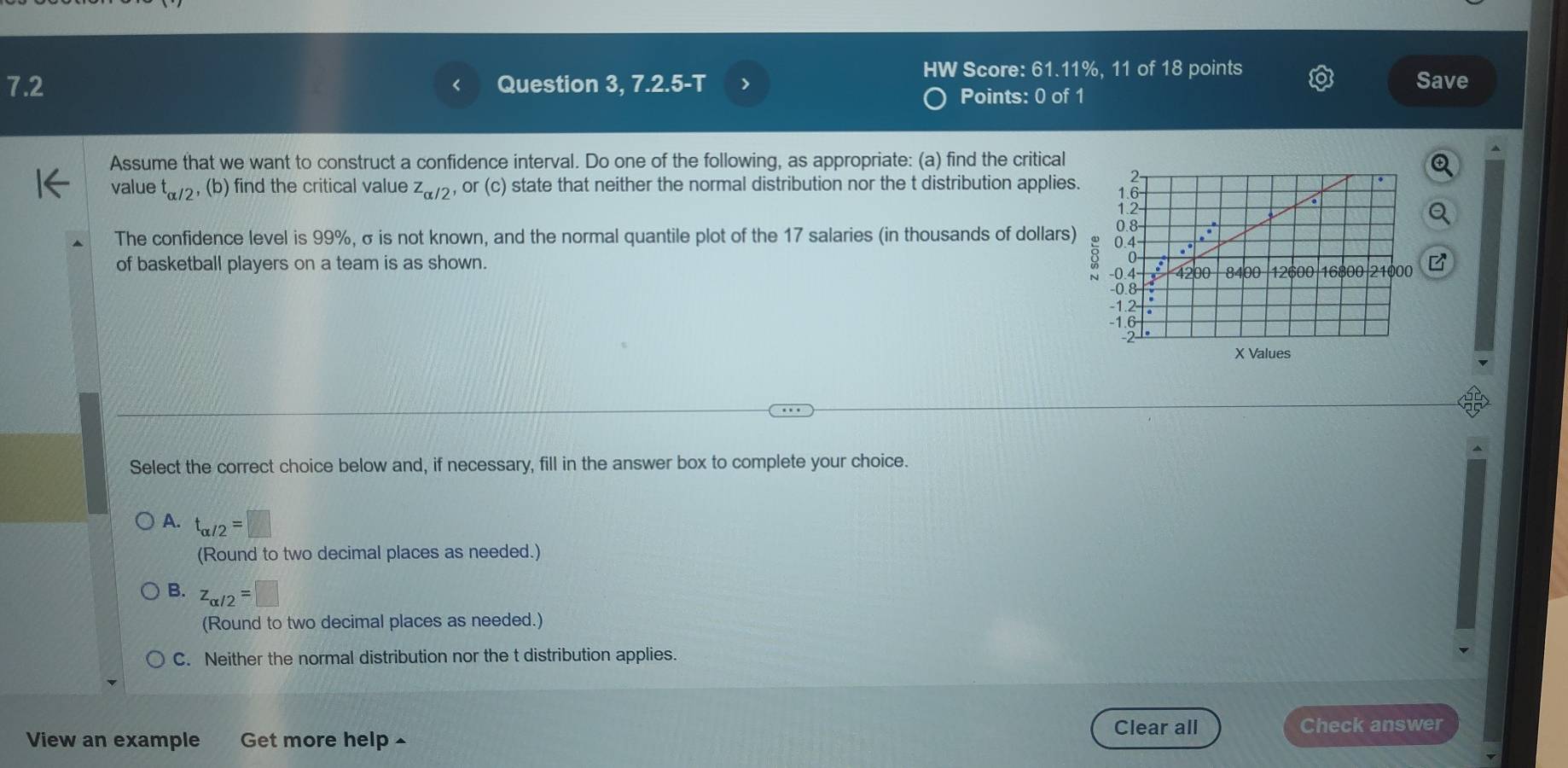 HW Score: 61.11%, 11 of 18 points
7.2 Question 3, 7.2.5-T > Save
Points: 0 of 1
Assume that we want to construct a confidence interval. Do one of the following, as appropriate: (a) find the critical
value t_alpha /2 , (b) find the critical value z_alpha /2, or(c) state that neither the normal distribution nor the t distribution applies.
The confidence level is 99%, σ is not known, and the normal quantile plot of the 17 salaries (in thousands of dollars) 
of basketball players on a team is as shown.
Select the correct choice below and, if necessary, fill in the answer box to complete your choice.
A. t_alpha /2=□
(Round to two decimal places as needed.)
B. z_alpha /2=□
(Round to two decimal places as needed.)
C. Neither the normal distribution nor the t distribution applies.
Clear all Check answer
View an example Get more help ^