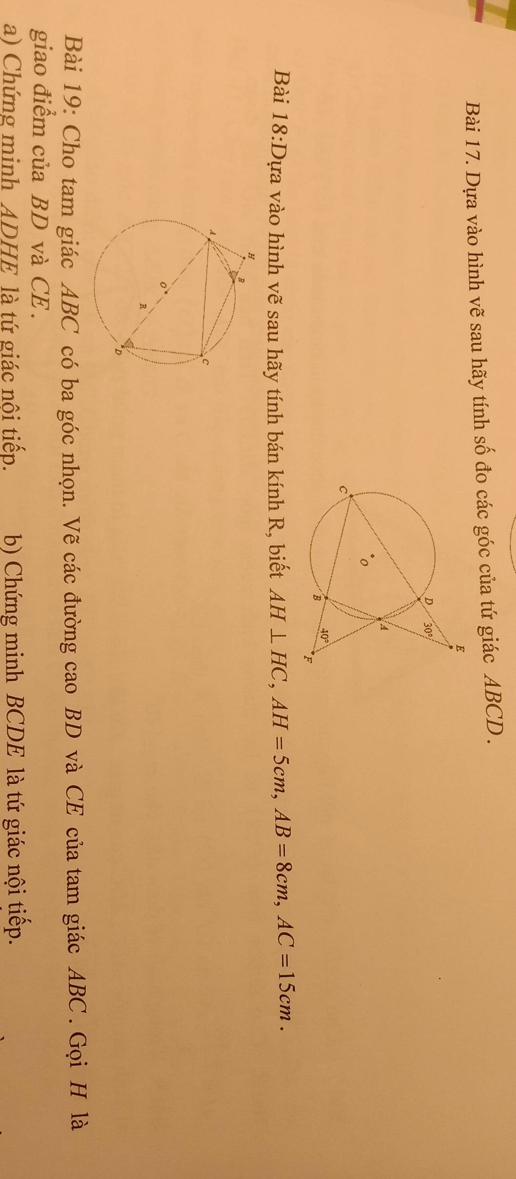 Dựa vào hình vẽ sau hãy tính số đo các góc của tứ giác ABCD .
Bài 18:D Dựa vào hình vẽ sau hãy tính bán kính R, biết AH⊥ HC,AH=5cm,AB=8cm,AC=15cm.
Bài 19: Cho tam giác ABC có ba góc nhọn. Vẽ các đường cao BD và CE của tam giác ABC . Gọi H là
giao điểm của BD và CE .
a) Chứng minh ADHE là tứ giác nôi tiếp. b) Chứng minh BCDE là tứ giác nội tiếp.