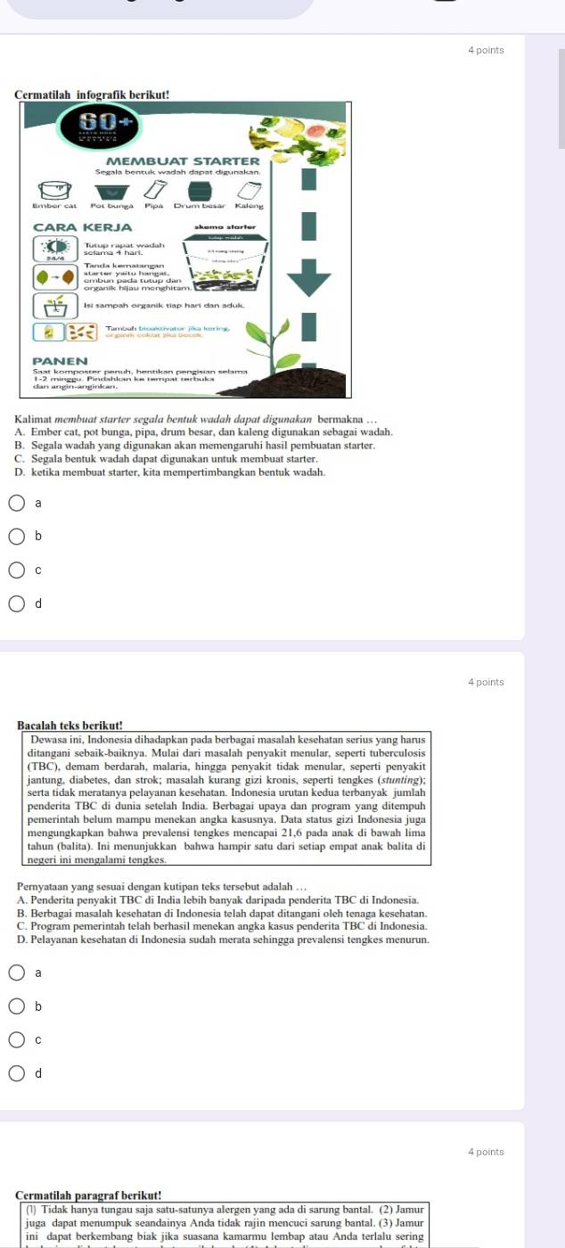 Kalimat membuat starter segala bentuk wadah dapat digunakan bermakna ...
A. Ember cat, pot bunga, pipa, drum besar, dan kaleng digunakan sebagai wadah.
B. Segala wadah yang digunakan akan memengaruhi hasil pembuatan starter.
C. Segala bentuk wadah dapat digunakan untuk membuat starter.
D. ketika membuat starter, kita mempertimbangkan bentuk wadah.
a
b
C
d
4 points
Bacalah teks berikut!
Dewasa ini, Indonesia dihadapkan pada berbagai masalah kesehatan serius yang harus
ditangani sebaik-baiknya. Mulai dari masalah penyakit menular, seperti tuberculosis
(TBC), demam berdarah, malaria, hingga penyakit tidak menular, seperti penyakit
jantung, diabetes, dan strok; masalah kurang gizi kronis, seperti tengkes (stunting);
serta tidak meratanya pelayanan kesehatan. Indonesia urutan kedua terbanyak jumlah
penderita TBC di dunia setelah India. Berbagai upaya dan program yang ditempuh
pemerintah belum mampu menekan angka kasusnya. Data status gizi Indonesia juga
mengungkapkan bahwa prevalensi tengkes mencapai 21,6 pada anak di bawah lima
tahun (balita). Ini menunjukkan bahwa hampir satu dari setiap empat anak balita di
negeri ini mengalami tengkes.
Pernyataan yang sesuai dengan kutipan teks tersebut adalah ..
A. Penderita penyakit TBC di India lebih banyak daripada penderita TBC di Indonesia
B. Berbagai masalah kesehatan di Indonesia telah dapat ditangani oleh tenaga kesehatan.
C. Program pemerintah telah berhasil menekan angka kasus penderita TBC di Indonesia
D. Pelayanan kesehatan di Indonesia sudah merata sehingga prevalensi tengkes menurun.
a
b
C
d
4 points
Cermatilah paragraf berikut!
(1) Tidak hanya tungau saja satu-satunya alergen yang ada di sarung bantal. (2) Jamur
juga dapat menumpuk seandainya Anda tidak rajin mencuci sarung bantal. (3) Jamur
ini dapat berkembang biak jika suasana kamarmu lembap atau Anda terlalu sering