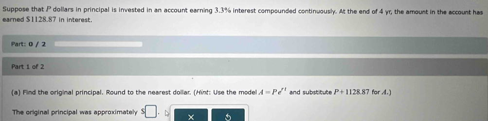 Suppose that P dollars in principal is invested in an account earning 3.3% interest compounded continuously. At the end of 4 yr, the amount in the account has 
earned $1128.87 in interest. 
Part: 0 / 2 
Part 1 of 2 
(a) Find the original principal. Round to the nearest dollar. (Hint: Use the model A=Pe^(rt) and substitute P+1128.87 for A.) 
The original principal was approximately