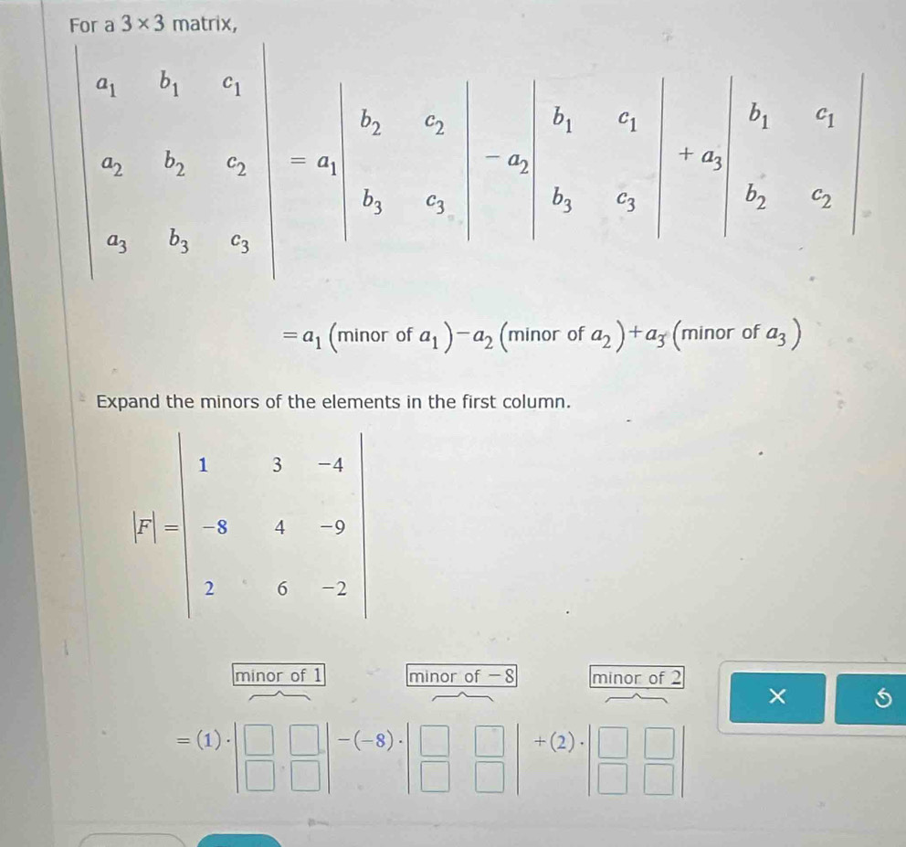 3* 3
beginvmatrix a_1&b_1&aa_2&b,c_2 a_3&b_3&c_3endvmatrix =beginvmatrix b_2&c_2 b_3&c_3endvmatrix =beginvmatrix b_1&c_2 b_3&c_3endvmatrix =beginvmatrix b_1&c_3 c_1&c_2endvmatrix 
=a_1(minorofa_1)-a_2 (minor of a_2)+a_3 (minor of a_3)
Expand the minors of the elements in the first column.
|r||beginarrayl x&3&35| |-5&4&-9 7 7&5&2endbmatrix
minor of 1 minor of -8 minor of 2
×
=(1)· beginvmatrix □  □ &□ endvmatrix -(-8)· beginvmatrix □ &□  □ &□ endvmatrix +(2)· beginvmatrix □  □ &□ endvmatrix