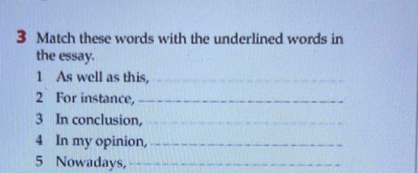 Match these words with the underlined words in 
the essay. 
1 As well as this,_ 
_ 
2 For instance,_ 
3 In conclusion,_ 
4 In my opinion,_ 
5 Nowadays,_