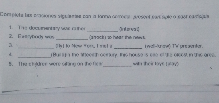 Completa las oraciones siguientes con la forma correcta: present participle o past participle. 
1. The documentary was rather (interest) 
2. Everybody was (shock) to hear the news. 
3. _(fly) to New York, I met a _(well-know) TV presenter. 
4. _(Build)in the fifteenth century, this house is one of the oldest in this area. 
5. The children were sitting on the floor_ with their toys.(play)