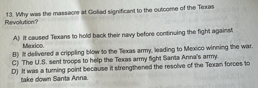 Why was the massacre at Goliad significant to the outcome of the Texas
Revolution?
A) It caused Texans to hold back their navy before continuing the fight against
Mexico.
B) It delivered a crippling blow to the Texas army, leading to Mexico winning the war.
C) The U.S. sent troops to help the Texas army fight Santa Anna's army.
D) It was a turning point because it strengthened the resolve of the Texan forces to
take down Santa Anna.