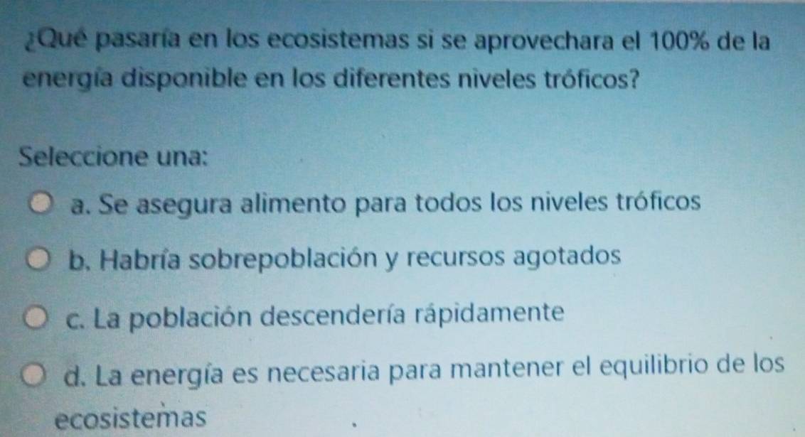 ¿Que pasaría en los ecosistemas si se aprovechara el 100% de la
energía disponible en los diferentes niveles tróficos?
Seleccione una:
a. Se asegura alimento para todos los niveles tróficos
b, Habría sobrepoblación y recursos agotados
c. La población descendería rápidamente
d. La energía es necesaria para mantener el equilibrio de los
ecosistemas