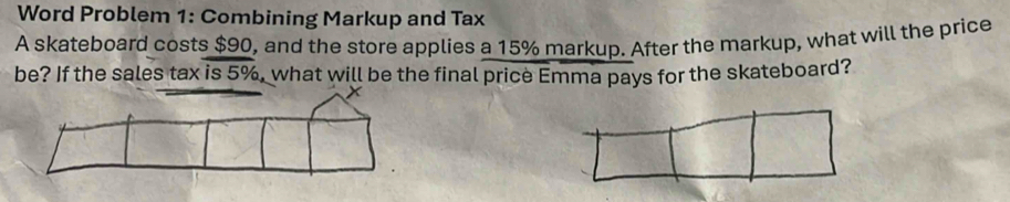 Word Problem 1: Combining Markup and Tax 
A skateboard costs $90, and the store applies a 15% markup. After the markup, what will the price 
be? If the sales tax is 5%, what will be the final price Emma pays for the skateboard?