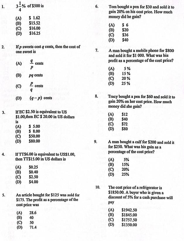 3 1/4 % of $500 is 6. Tom bought a pen for $30 and sold it to
gain 20% on his cost price. How much
(A) $ 1.62 money did he gain?
(B) $15.52 (A) $ 6
(C) $16.00
(B) $20
(D) $16.25 (C) $36
(D) $40
2. If p sweets cost q cents, then the cost of
7.
one sweet is A man bought a mobile phone for $800
and sold it for $1 000. What was his
(A)  q/p  cents profit as a percentage of the cost price?
(A) 5 %
(B) pq cents (B) 15 %
(C) 20 %
(C)  p/q  cents (D) 25 %
(D) (q-p) cents 8. Tracy bought a pen for $60 and sold it to
gain 20% on her cost price. How much
money did she gain?
3. If EC $2.50 is equivalent to US (A) $12
$1.00,then EC $ 20.00 in US dollars (B) $40
is
(A) $ 5.00 (C) $72
(B) $ 8.00 (D) $80
(C) $50.00
(D) $80.00 9. A man bought a calf for $200 and sold it
for $250. What was his gain as a
4. If TT$6.00 is equivalent to US$1.00, percentage of the cost price?
then TT$15.00 in US dollars is (A) 5%
(A) $0.25 (B) 15%
(B) $0.40 (C) 20%
(C) $2.50 (D) 25%
(D) $4.00
10. The cost price of a refrigerator is
5. An article bought for $125 was sold for $1850.00. A buyer who is given a
discount of 5% for a cash purchase will
$175. The profit as a percentage of the
cost price was pay
(A) $1942.50
(A) 28.6
(B) 40 (B) $1845.00
(C) 50 (C) $1757.50
(D) 71.4 (D) $1350.00