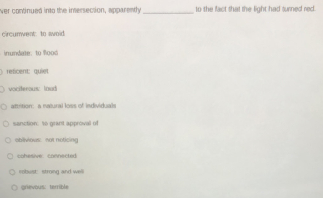 ver continued into the intersection, apparently _to the fact that the light had turned red.
circumvent: to avoid
inundate:to flood
reticent: quiet
vociferous: loud
attrition: a natural loss of individuals
sanction: to grant approval of
oblivious: not noticing
cohesive: connected
robust: strong and well
grievous: terrible