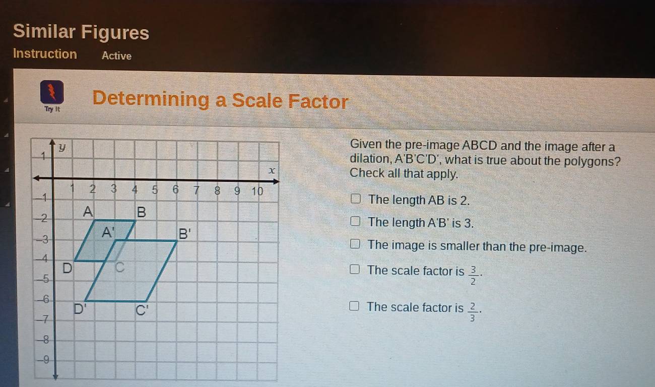 Similar Figures
Instruction Active
Try it
Determining a Scale Factor
Given the pre-image ABCD and the image after a
dilation, A'B'C'D' ', what is true about the polygons?
Check all that apply.
The length AB is 2.
The length A'B ' is 3.
The image is smaller than the pre-image.
The scale factor is  3/2 ·
The scale factor is  2/3 ·